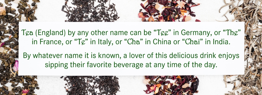 Tea (England) by any other name can be “Tee” in Germany, or “The” in France, or “Te” in Italy, or “Cha” in China or “Chai” in India. By whatever name it is known, lover of this delicious drink enjoy sipping their favourite drink any time of the day